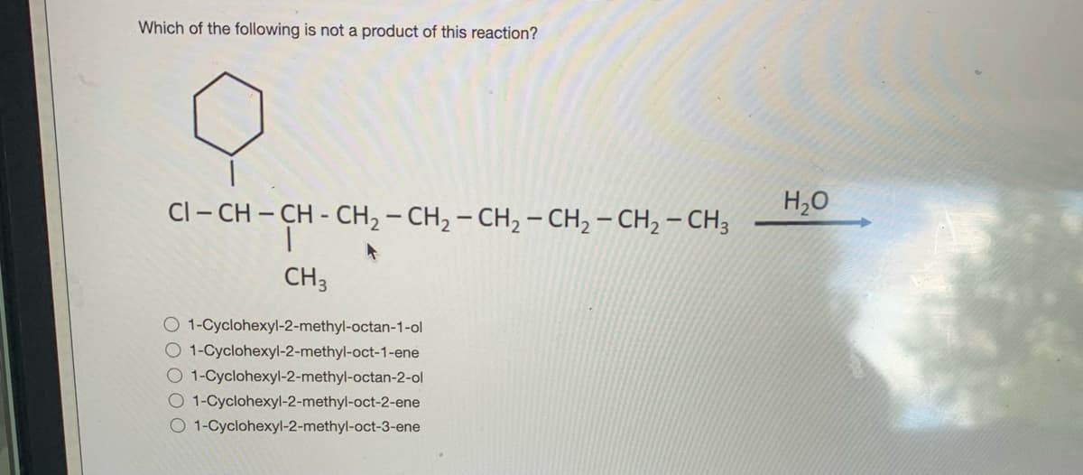 Which of the following is not a product of this reaction?
Cl - CH – CH - CH2 – CH, – CH, – CH2 – CH, – CH3
H,0
CH3
O 1-Cyclohexyl-2-methyl-octan-1-ol
O 1-Cyclohexyl-2-methyl-oct-1-ene
O 1-Cyclohexyl-2-methyl-octan-2-ol
O 1-Cyclohexyl-2-methyl-oct-2-ene
O 1-Cyclohexyl-2-methyl-oct-3-ene
