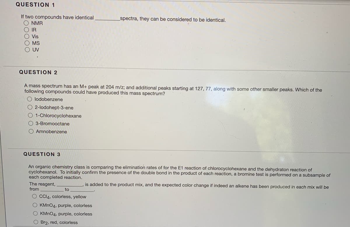 QUESTION 1
If two compounds have identical
O NMR
O IR
O Vis
O MS
O UV
spectra, they can be considered to be identical.
QUESTION 2
A mass spectrum has an M+ peak at 204 m/z; and additional peaks starting at 127, 77, along with some other smaller peaks. Which of the
following compounds could have produced this mass spectrum?
O lodobenzene
O 2-lodohept-3-ene
O 1-Chlorocyclohexane
3-Bromooctane
Amnobenzene
QUESTION 3
An organic chemistry class is comparing the elimination rates of for the E1 reaction of chlorocyclohexane and the dehydraton reaction of
cyclohexanol. To initially confirm the presence of the double bond in the product of each reaction, a bromine test is performed on a subsample of
each completed reaction.
The reagent,
is added to the product mix, and the expected color change if indeed an alkene has been produced in each mix will be
from
to
O CCI4, colorless, yellow
O KMNO4, purple, colorless
O KMNO4, purple, colorless
O Br2, red, colorless
