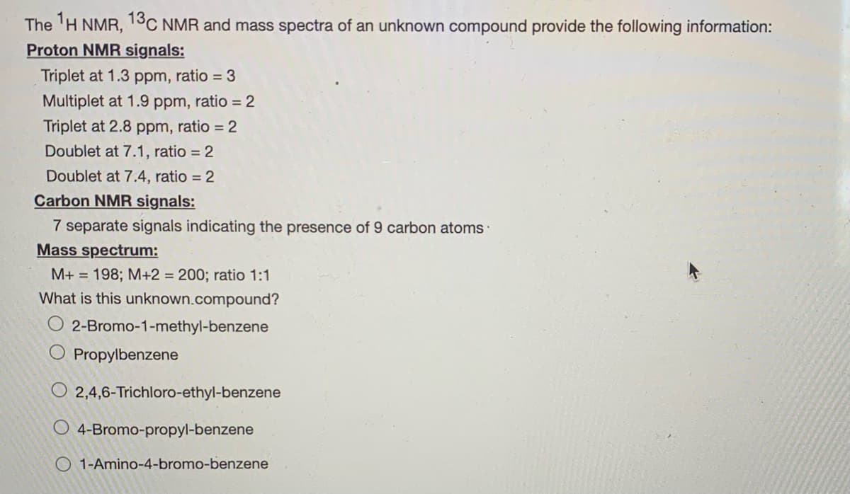 The 'H NMR, 13C NMR and mass spectra of an unknown compound provide the following information:
Proton NMR signals:
Triplet at 1.3 ppm, ratio = 3
Multiplet at 1.9 ppm, ratio = 2
Triplet at 2.8 ppm, ratio = 2
Doublet at 7.1, ratio = 2
Doublet at 7.4, ratio = 2
Carbon NMR signals:
7 separate signals indicating the presence of 9 carbon atoms·
Mass spectrum:
M+ = 198; M+2 = 200; ratio 1:1
What is this unknown.compound?
2-Bromo-1-methyl-benzene
Propylbenzene
O 2,4,6-Trichloro-ethyl-benzene
O 4-Bromo-propyl-benzene
O 1-Amino-4-bromo-benzene
