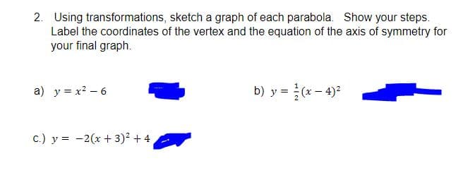 2. Using transformations, sketch a graph of each parabola. Show your steps.
Label the coordinates of the vertex and the equation of the axis of symmetry for
your final graph.
a) y = x? – 6
b) y = (x- 4)2
c.) y = -2(x + 3)2 + 4
