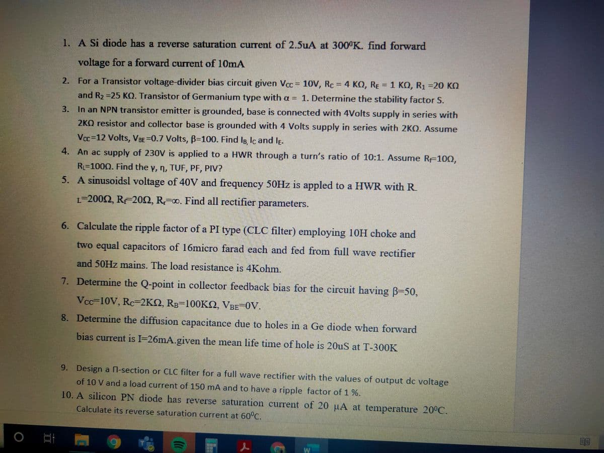 1. A Si diode has a reverse saturation current of 2.5uA at 300°K. find forward
voltage for a forward current of 10mA
2. = 4 KO, RE = 1 KO, R1 =20 KO
For a Transistor voltage-divider bias circuit given Vcc 10V, Rc
4 ΚΩ,
1 ΚΩ, Ri -20 KΩ
and R2 =25 KO. Transistor of Germanium type with a = 1. Determine the stability factor S.
3. In an NPN transistor emitter is grounded, base is connected with 4Volts supply in series with
2KQ resistor and collector base is grounded with 4 Volts supply in series with 2KO. Assume
Vcc=12 Volts, VBE=0.7 Volts, B=100. Find IB, lc and lĘ.
4. An ac supply of 230V is applied to a HWR through a turn's ratio of 10:1. Assume RF100,
RL=1000. Find the y, n, TUF, PF, PIV?
5. A sinusoidsl voltage of 40V and frequency 50HZ is appled to a HWR with R.
L=2002, R 202, R00. Find all rectifier parameters.
6. Calculate the ripple factor of a PI type (CLC filter) employing 10H choke and
two equal capacitors of 16micro farad each and fed from full wave rectifier
and 50HZ mains. The load resistance is 4Kohm.
7. Determine the Q-point in collector feedback bias for the circuit having B=50,
VCc=10V, Rc=2KQ, RB=100KO, VBE-0V.
8. Determine the diffusion capacitance due to holes in a Ge diode when forward
bias current is I-26mA.given the mean life time of hole is 20uS at T-300K
9. Design a N-section or CLC filter for a full wave rectifier with the values of output dc voltage
of 10 V and a load current of 150 mA and to have a ripple factor of 1 %.
10. A silicon PN diode has reverse saturation current of 20 µA at temperature 20°C.
Calculate its reverse saturation current at 60°C.
