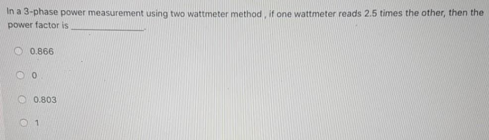 In a 3-phase power measurement using two wattmeter method, if one wattmeter reads 2.5 times the other, then the
power factor is
0.866
0
0.803
01