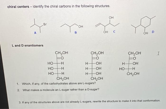 chiral centers - identify the chiral carbons in the following structures.
он
Br
HO.
B
OH C
ÓH D
L and D enantiomers
CH2OH
CH,OH
CH,OH
Но
-H-
H-
-OH
H-
-O-
но-
H-
OH
Но-
но-
H
H-
OH
ČH,OH
CH,OH
ČH2OH
1. Which, if any, of the carbohydrates above are L-sugars?
2.
What makes a molecule an L-sugar rather than a D-sugar?
3. If any of the structures above are not already L-sugars, rewrite the structure to make it into that conformation.
