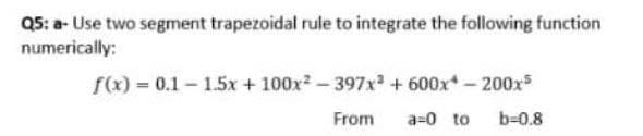 Q5: a- Use two segment trapezoidal rule to integrate the following function
numerically:
f(x) = 0.1-1.5x + 100x2-397x + 600x-200xs
From
a=0 to
b-0.8
