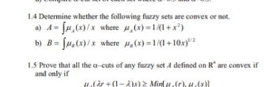 1.4 Determine whether the following fuzzy sets are convex or not.
a) A= fu,(x)/x where µ,(x) =1/(1 + x³)
b) B= [u,(x)/x where µ,(x) =1/(1 + 10x)"?
1.5 Prove that all the a-cuts of any fuzzy set A defined on R" are convex if
and only if
H.(år + (1- A)s) 2 Minſ u,(r), 4.(s)
