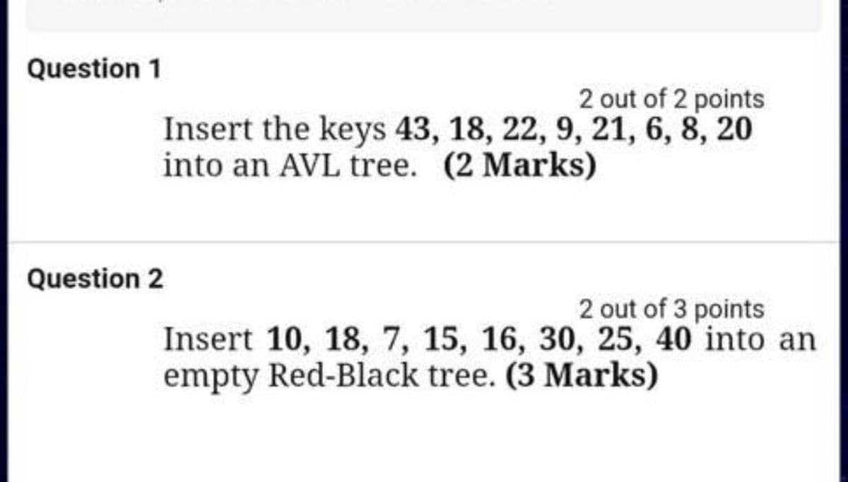 Question 1
2 out of 2 points
Insert the keys 43, 18, 22, 9, 21, 6, 8, 20
into an AVL tree. (2 Marks)
Question 2
2 out of 3 points
Insert 10, 18, 7, 15, 16, 30, 25, 40 into an
empty Red-Black tree. (3 Marks)
