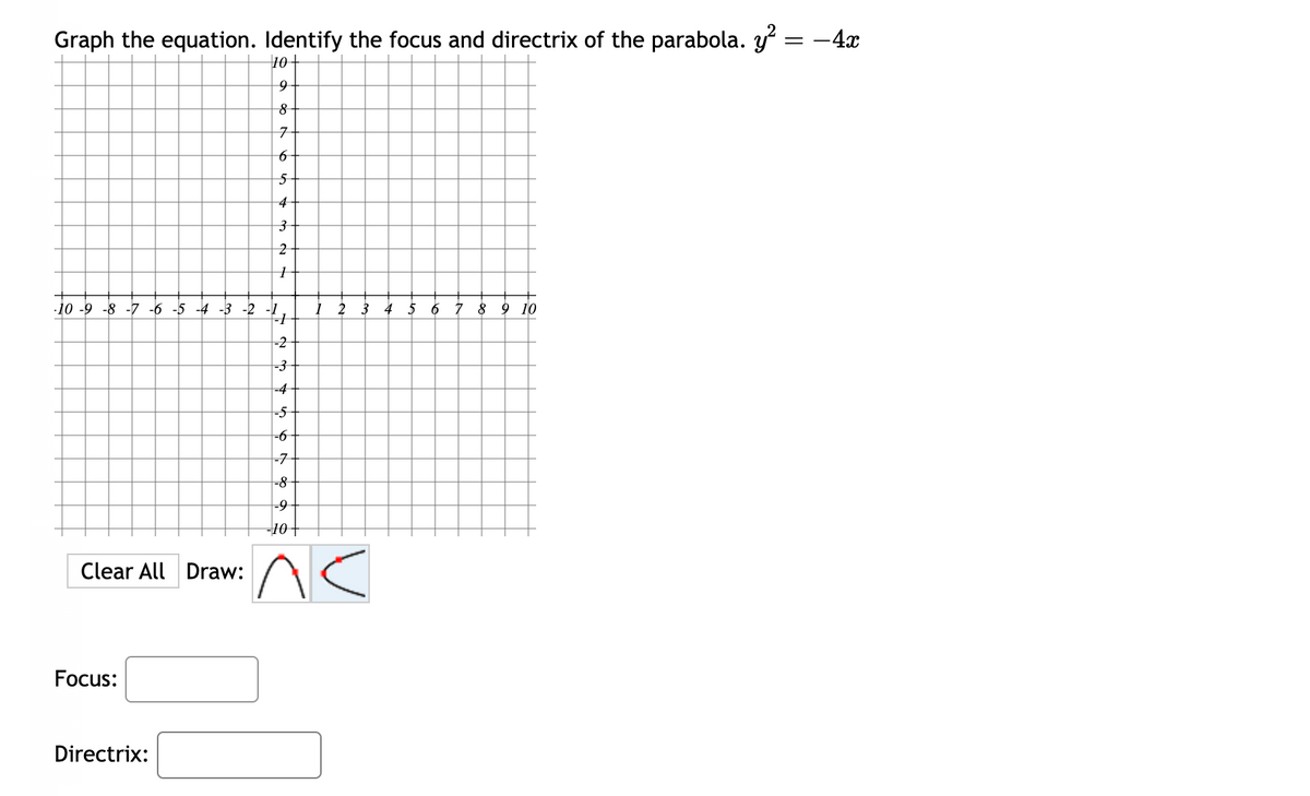 Graph the equation. Identify the focus and directrix of the parabola. y²
Clear All Draw:
∙10-9-8-7 -6 -5 -4 -3 -2 -11
-2
-3
Focus:
10
Directrix:
9
8
7
6
5
4
3
2
1
2 3
-4
-5
-6
-7
-8
-9
-10
^<
5 6 7 8 9 10
= -4x