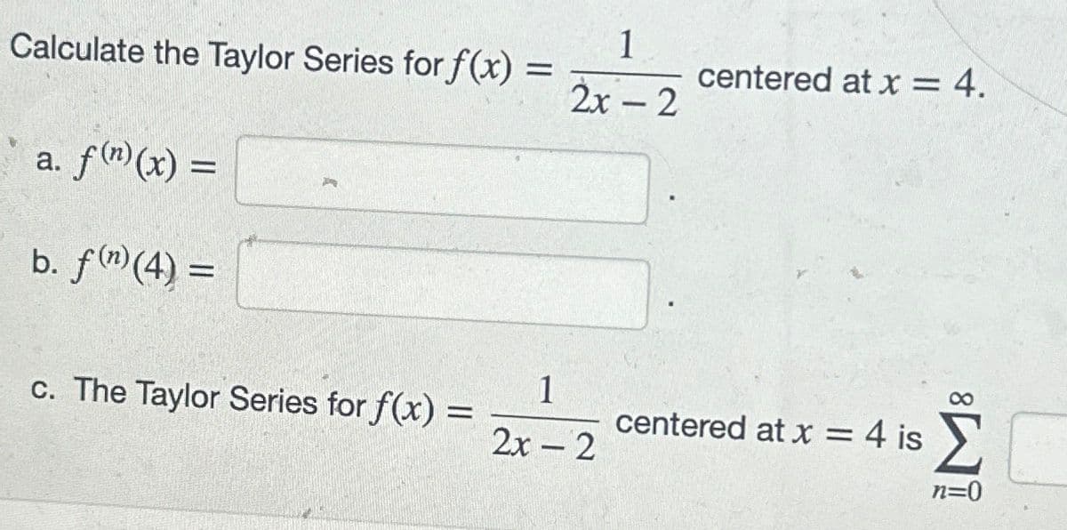 Calculate the Taylor Series for f(x) =
a. f(n)(x) =
b. f(n) (4) =
c. The Taylor Series for f(x) =
=
1
2x - 2
1
2x - 2
centered at x = 4.
centered at x = 4 is
n=0