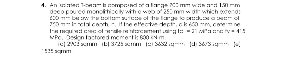 4. An isolated T-beam is composed of a flange 700 mm wide and 150 mm
deep poured monolithically with a web of 250 mm width which extends
600 mm below the bottom surface of the flange to produce a beam of
750 mm in total depth, h. If the effective depth, d is 650 mm, determine
the required area of tensile reinforcement using fc' = 21 MPa and fy = 415
MPa. Design factored moment is 800 kN-m.
(a) 2903 sqmm (b) 3725 sqmm (c) 3632 sqmm (d) 3673 sqmm (e)
1535 sqmm.
