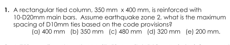 1. A rectangular tied column, 350 mm x 400 mm, is reinforced with
10-D20mm main bars. Assume earthquake zone 2, what is the maximum
spacing of D10mm ties based on the code provisions?
(a) 400 mm (b) 350 mm
(c) 480 mm (d) 320 mm (e) 200 mm.
