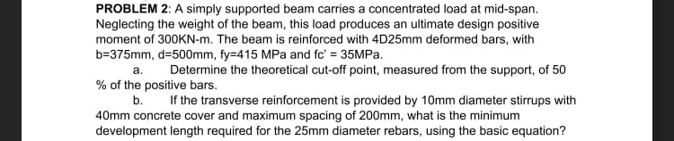 PROBLEM 2: A simply supported beam carries a concentrated load at mid-span.
Neglecting the weight of the beam, this load produces an ultimate design positive
moment of 300KN-m. The beam is reinforced with 4D25mm deformed bars, with
b=375mm, d=500mm, fy=415 MPa and fc' = 35MPA.
a. Determine the theoretical cut-off point, measured from the support, of 50
% of the positive bars.
b.
If the transverse reinforcement is provided by 10mm diameter stirrups with
40mm concrete cover and maximum spacing of 200mm, what is the minimum
development length required for the 25mm diameter rebars, using the basic equation?
