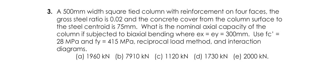 A 500mm width square tied column with reinforcement on four faces, the
gross steel ratio is 0.02 and the concrete cover from the column surface to
the steel centroid is 75mm. What is the nominal axial capacity of the
column if subjected to biaxial bending where ex = ey = 300mm. Use fc' =
28 MPa and fy = 415 MPa, reciprocal load method, and interaction
diagrams.
%3D
