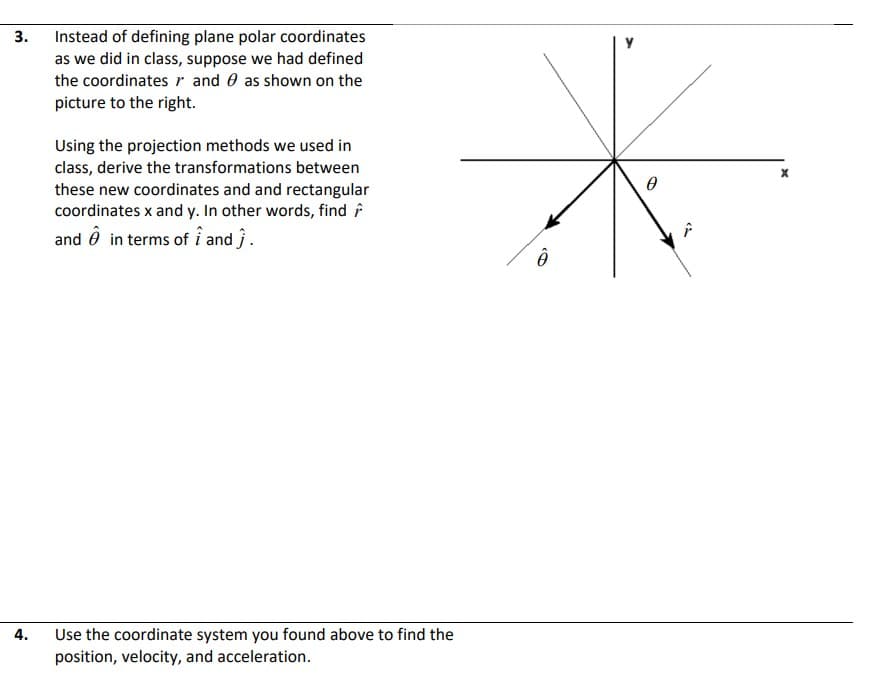 3.
Instead of defining plane polar coordinates
as we did in class, suppose we had defined
the coordinates r and 0 as shown on the
picture to the right.
Using the projection methods we used in
class, derive the transformations between
these new coordinates and and rectangular
coordinates x and y. In other words, find f
and ô in terms of i and ĵ.
4.
Use the coordinate system you found above to find the
position, velocity, and acceleration.
