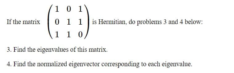 1 0 1
If the matrix
0 1 1
is Hermitian, do problems 3 and 4 below:
1 1 0
3. Find the eigenvalues of this matrix.
4. Find the normalized eigenvector corresponding to each eigenvalue.
