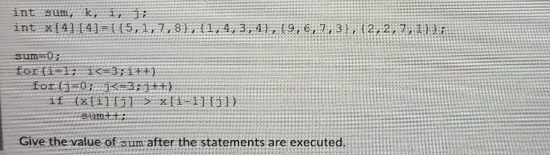 int sum, k, i, j;
int x[4][4] ={{5,1,7, 8},{1,4,3, 4},{9,6,7,3), (2,2,7,1}):
sum-0;
for(i=1; i<-3;i++)
for (j=0; K=3;j++)
if (x[i][j] > x[i=1][j])
sumtt;
Give the value of sum after the statements are executed.
