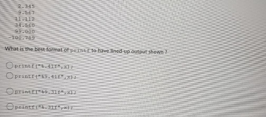 2.345
9.567
11.112
34.560
99.000
-100.789
What is the best format of printf to have lined-up output shown ?
Oprintf(".41f",x);
Oprintf("g9.41f",x);
Oprintf("$9.31f",x);
O printf (".31f",x),
