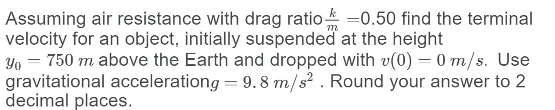 Assuming air resistance with drag ratio =0.50 find the terminal
velocity for an object, initially suspended at the height
Yo = 750 m above the Earth and dropped with v(0) = 0 m/s. Use
gravitational accelerationg = 9. 8 m/s² . Round your answer to 2
decimal places.
т
