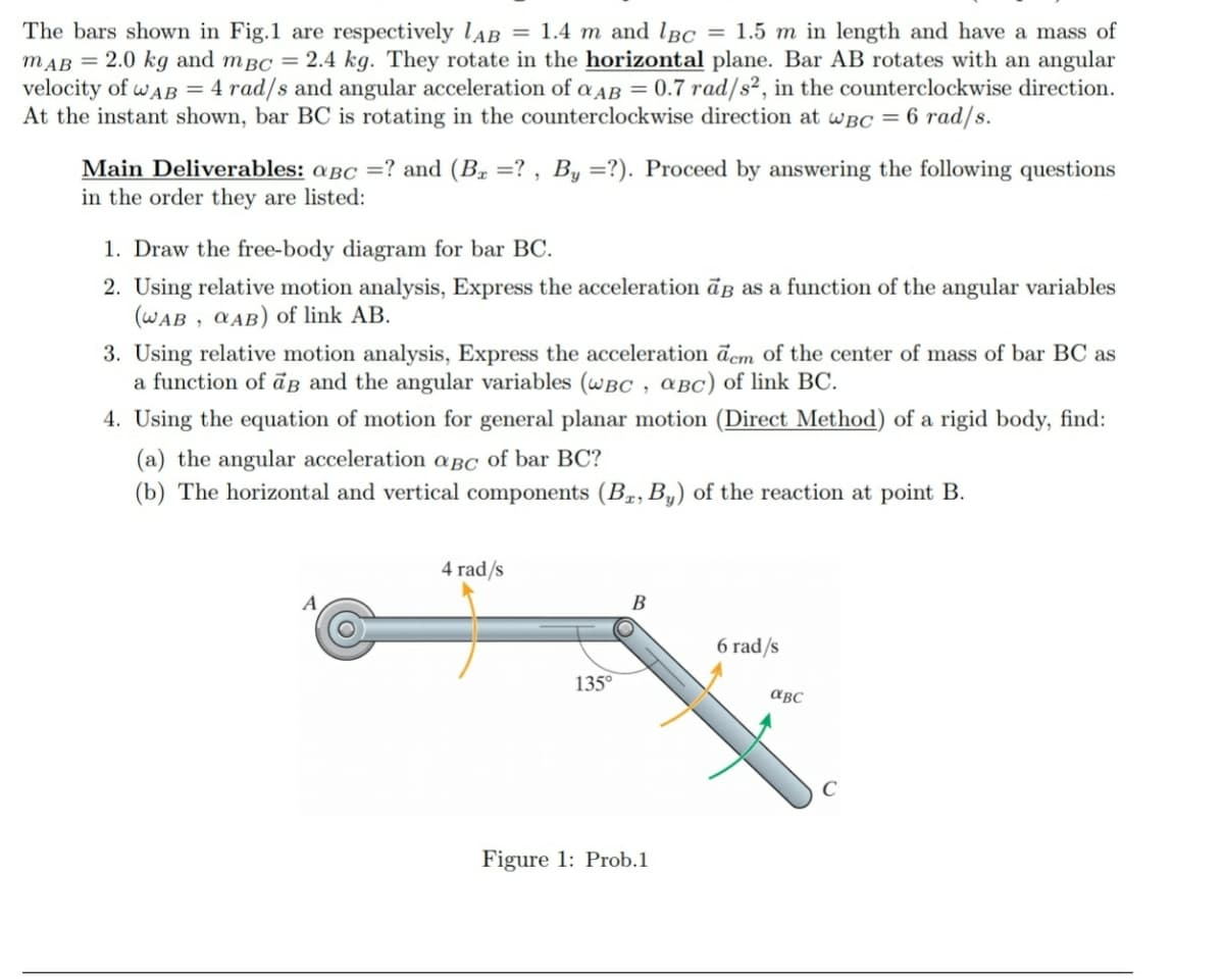 The bars shown in Fig.1 are respectively lAB = 1.4 m and lBc = 1.5 m in length and have a mass of
mAB = 2.0 kg and mBc = 2.4 kg. They rotate in the horizontal plane. Bar AB rotates with an angular
velocity of wAB = 4 rad/s and angular acceleration of a AB = 0.7 rad/s², in the counterclockwise direction.
At the instant shown, bar BC is rotating in the counterclockwise direction at wBC = 6 rad/s.
Main Deliverables: aBc =? and (B. =? , By =?). Proceed by answering the following questions
in the order they are listed:
1. Draw the free-body diagram for bar BC.
2. Using relative motion analysis, Express the acceleration āß as a function of the angular variables
(WAB , CAB) of link AB.
3. Using relative motion analysis, Express the acceleration d'cm of the center of mass of bar BC as
a function of āg and the angular variables (wBC , aBC) of link BC.
4. Using the equation of motion for general planar motion (Direct Method) of a rigid body, find:
(a) the angular acceleration a BC of bar BC?
(b) The horizontal and vertical components (Bæ,By) of the reaction at point B.
4 rad/s
B
6 rad/s
135°
авс
Figure 1: Prob.1
