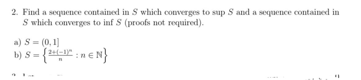 2. Find a sequence contained in S which converges to sup S and a sequence contained in
S which converges to inf S (proofs not required).
a) S = (0, 1]
= {²+ (-1)" : n€ N}
n
b) S = {