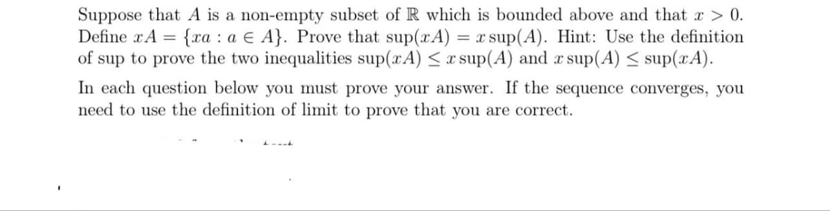 Suppose that A is a non-empty subset of R which is bounded above and that x > 0.
{xa a E A}. Prove that sup(xA) = x sup(A). Hint: Use the definition
of sup to prove the two inequalities sup(xA) ≤ x sup(A) and x sup(A) ≤ sup(xA).
Define x A =
In each question below you must prove your answer. If the sequence converges, you
need to use the definition of limit to prove that you are correct.
Lumit