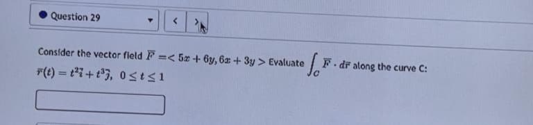 Question 29
Y <
Consider the vector field F =< 5x + 6y, 6x + 3y > Evaluate
F(t) = ²7+t³3, 0≤t≤1
.I.F.
F. dr along the curve C: