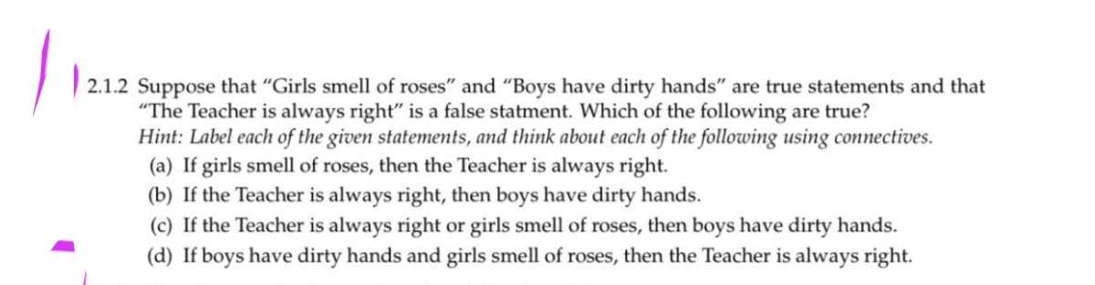 2.1.2 Suppose that "Girls smell of roses" and "Boys have dirty hands" are true statements and that
"The Teacher is always right" is a false statment. Which of the following are true?
Hint: Label each of the given statements, and think about each of the following using connectives.
(a) If girls smell of roses, then the Teacher is always right.
(b) If the Teacher is always right, then boys have dirty hands.
(c) If the Teacher is always right or girls smell of roses, then boys have dirty hands.
(d) If boys have dirty hands and girls smell of roses, then the Teacher is always right.