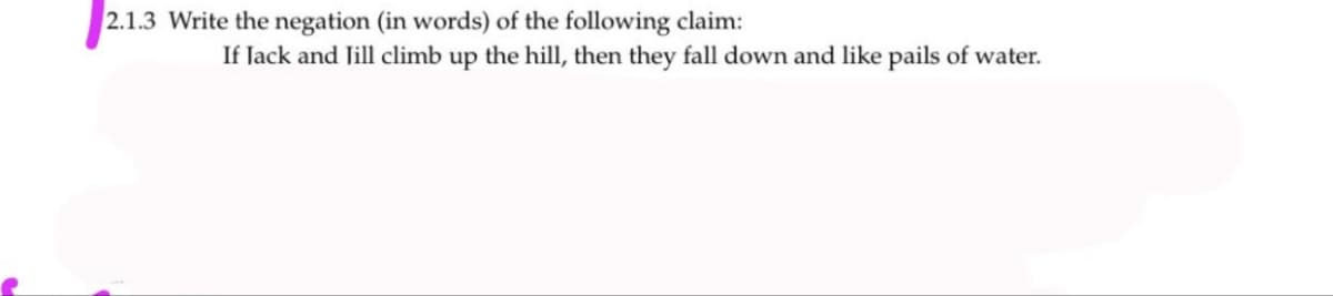 2.1.3 Write the negation (in words) of the following claim:
If lack and Jill climb up the hill, then they fall down and like pails of water.