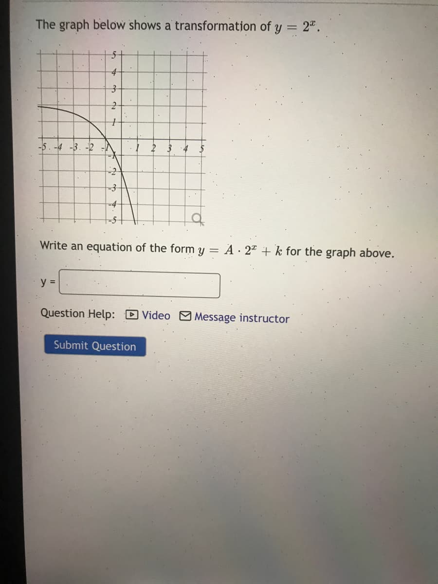 The graph below shows a transformation of y = 2".
-5. -4 -3. -2
-4
Write an equation of the form y = A · 2ª + k for the graph above.
y =
Question Help: D Video Message instructor
Submit Question
