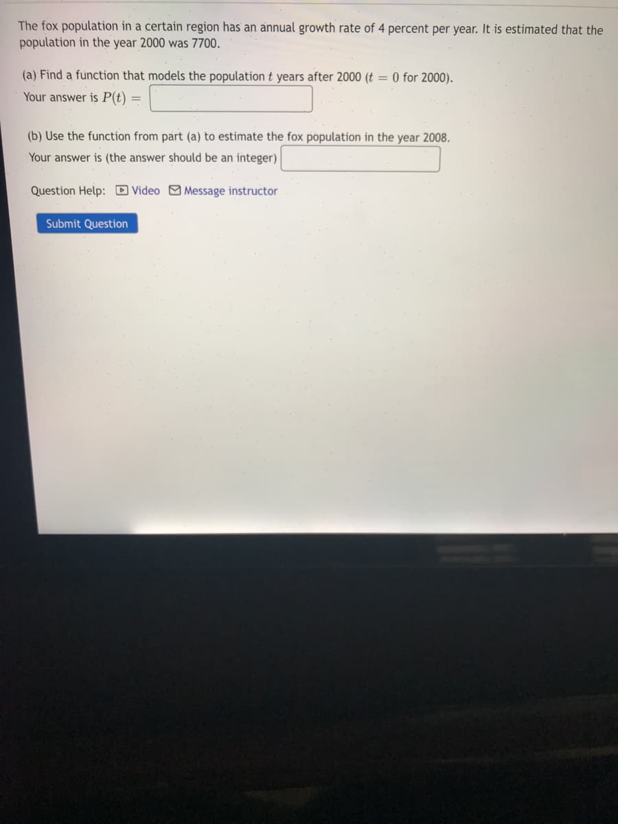 The fox popülation in a certain region has an annual growth rate of 4 percent per year. It is estimated that the
population in the year 2000 was 7700.
(a) Find a function that models the population t years after 2000 (t = 0 for 2000).
Your answer is P(t) =
(b) Use the function from part (a) to estimate the fox population in the year 2008.
Your answer is (the answer should be an integer)
Question Help: D Video Message instructor
Submit Question
