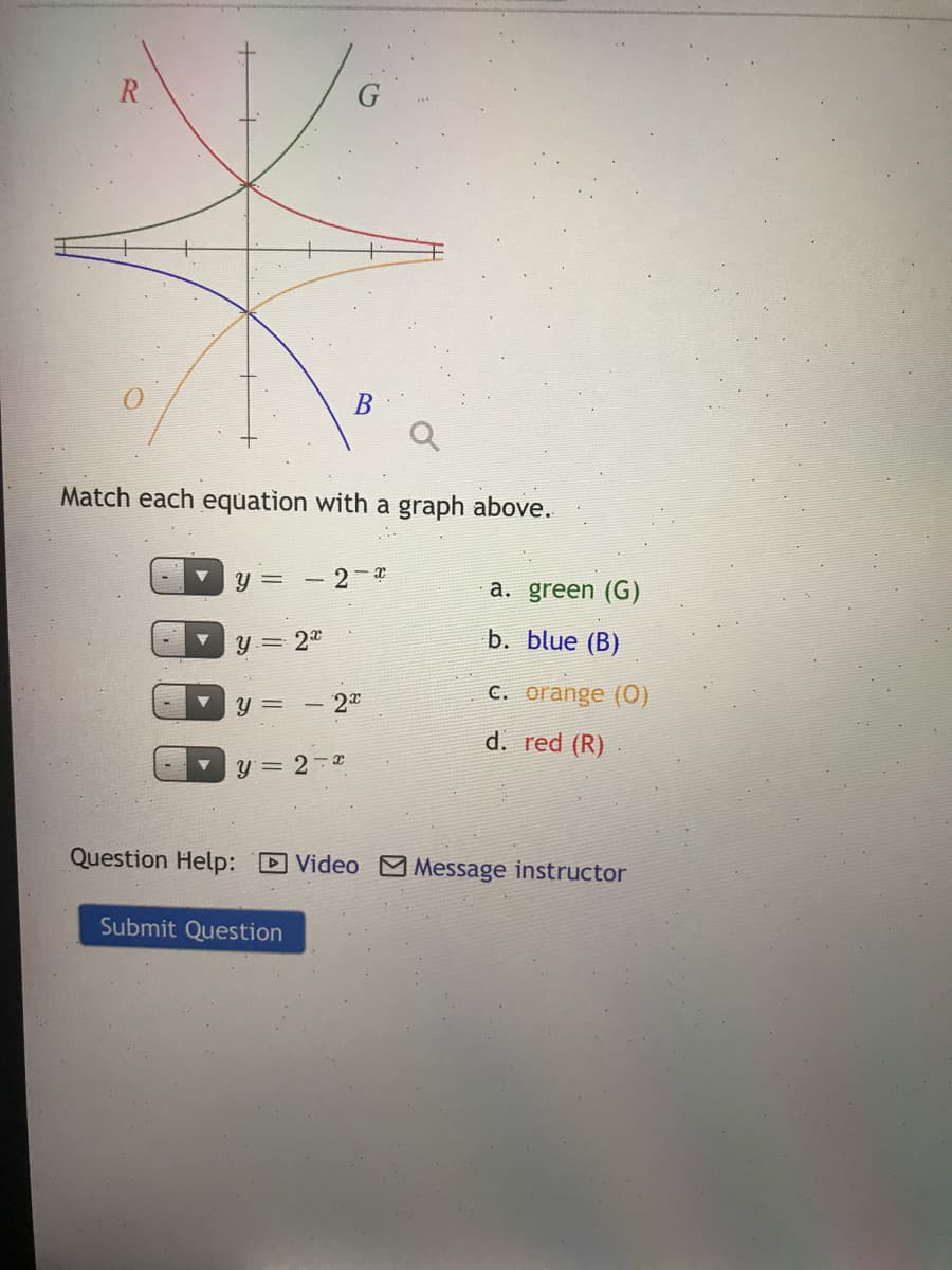 Match each equation with a graph above.
Y =
2
a. green (G)
Y= 20
b. blue (B)
y =
- 20
C. orange (0)
d. red (R)
y= 2-2
Question Help: D Video M Message instructor
Submit Question
