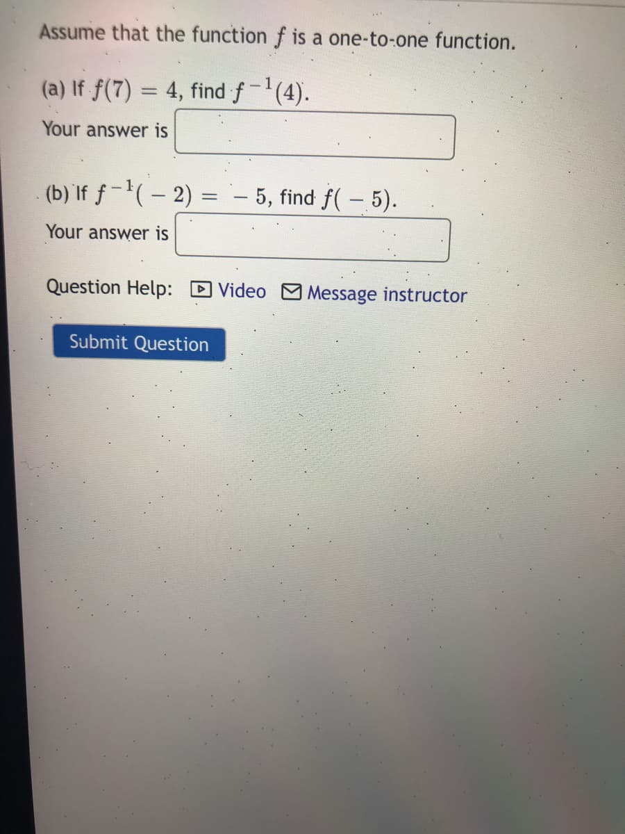 Assume that the function f is a one-to-one function.
(a) If f(7) = 4, find f-(4).
Your answer is
(b) If f-(– 2)
- 5, find f(– 5).
Your answer is
Question Help: D Video M Message instructor
Submit Question
