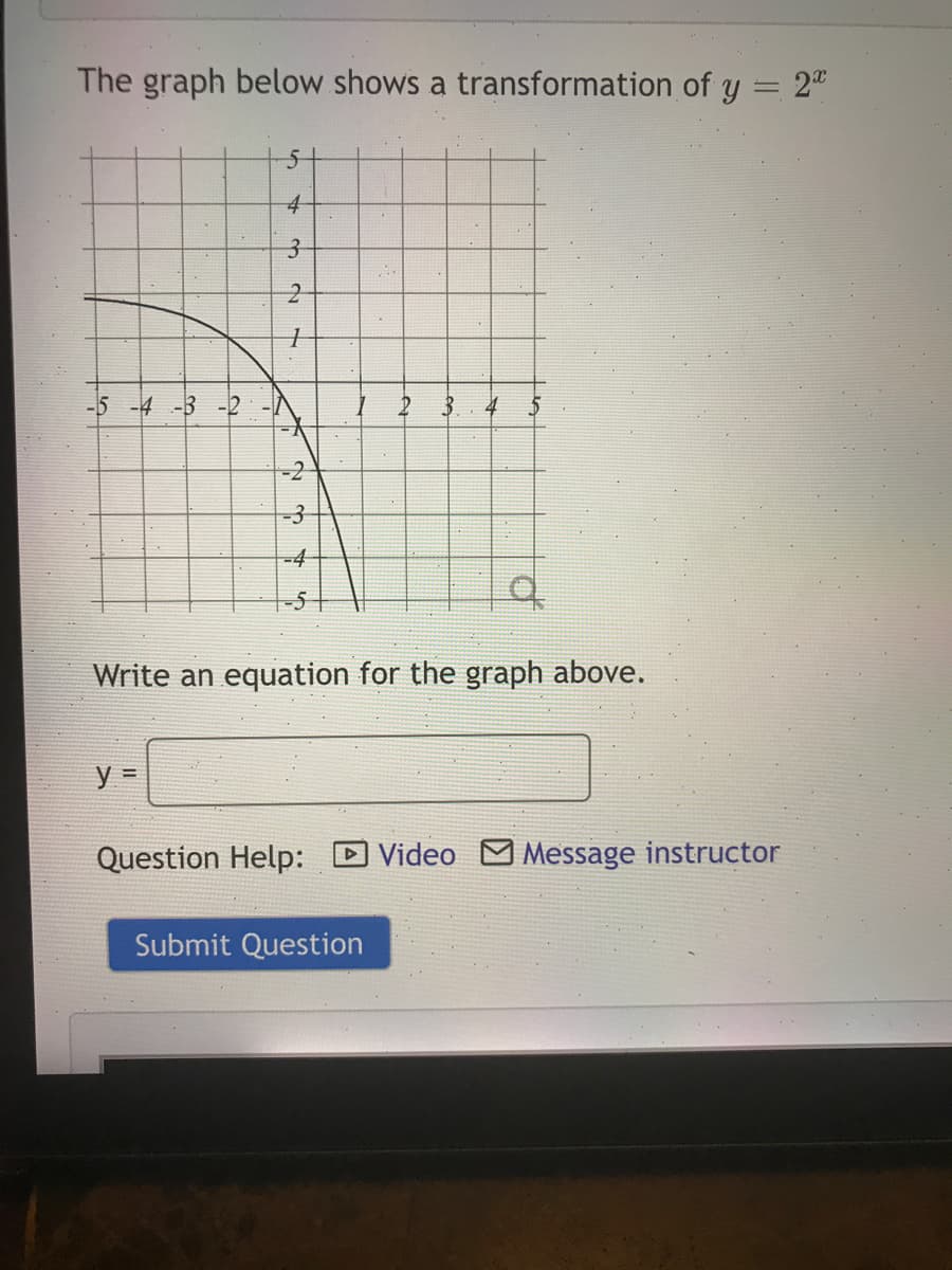 The graph below shows a transformation of y = 2"
51
-5 -4 -3 -2
4
-2
-3
-4
-5
Write an equation for the graph above.
Question Help: D Video M Message instructor
Submit Question
