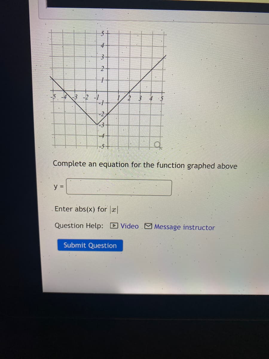 4-
3-
2
-5 -4-3 -2 -1
3-
-4-
-5+
Complete an equation for the function graphed above
y =
Enter abs(x) for x|
Question Help: DVideo Message instructor
Submit Question
