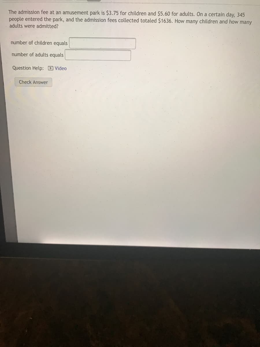 The admission fee at an amusement park is $3.75 for children and $5.60 for adults. On a certain. day, 345
people entered the park, and the admission fees collected totaled $1636. How many children and how many
adults were admitted?
number of children equals
number of adults equals
Question Help: D Video
Check Answer
