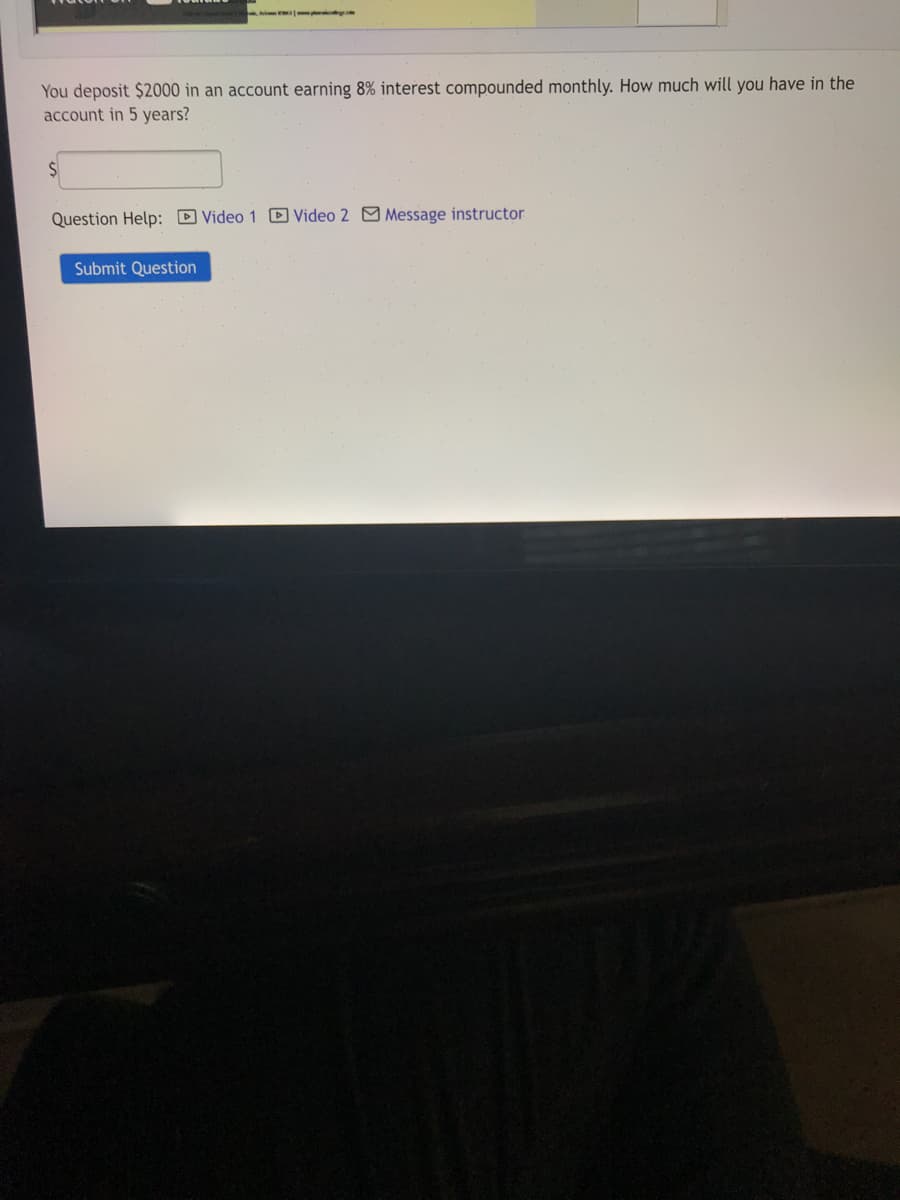 You deposit $2000 in an account earning 8% interest compounded monthly. How much will you have in the
account in 5 years?
Question Help: D Video 1 D Video 2 M Message instructor
Submit Question
