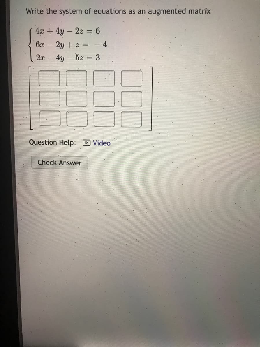 Write the system of equations as an augmented matrix
4x + 4y - 2z = 6
6x 2y + z = -
2x 4y- 5z = 3
Question Help:
DVideo
Check Answer
