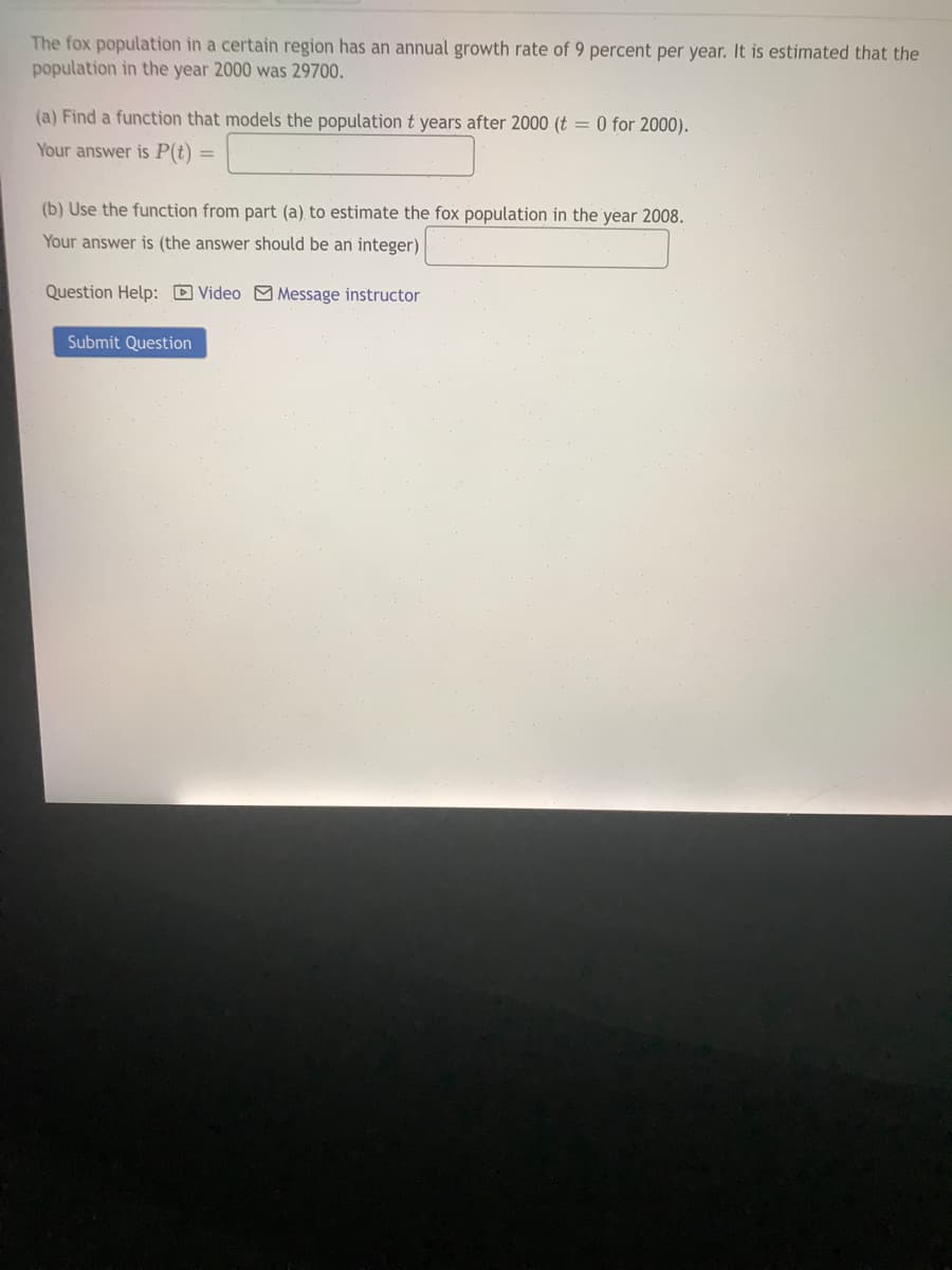 The fox population in a certain region has an annual growth rate of 9 percent per year. It is estimated that the
population in the year 2000 was 29700.
(a) Find a function that models the populationt years after 2000 (t = 0 for 2000).
Your answer is P(t)
(b) Use the function from part (a) to estimate the fox population in the year 2008.
Your answer is (the answer should be an integer)
Question Help: D Video M Message instructor
Submit Question
