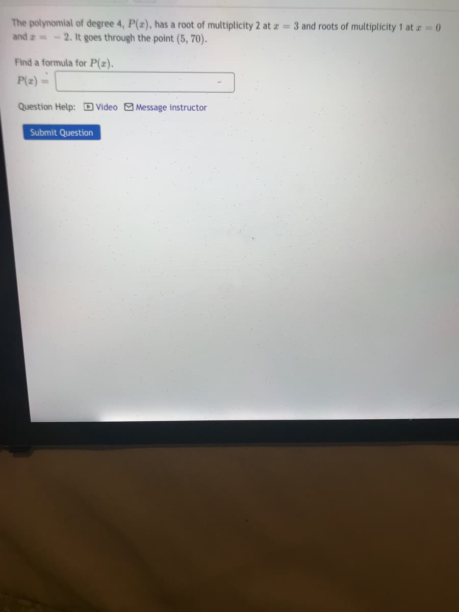 The polynomial of degree 4, P(x), has a root of multiplicity 2 at a = 3 and roots of multiplicity 1 at a = 0
and a -2. It goes through the point (5, 70).
Find a formula for P(x).
P(z)
Question Help: D Video M Message instructor
Submit Question

