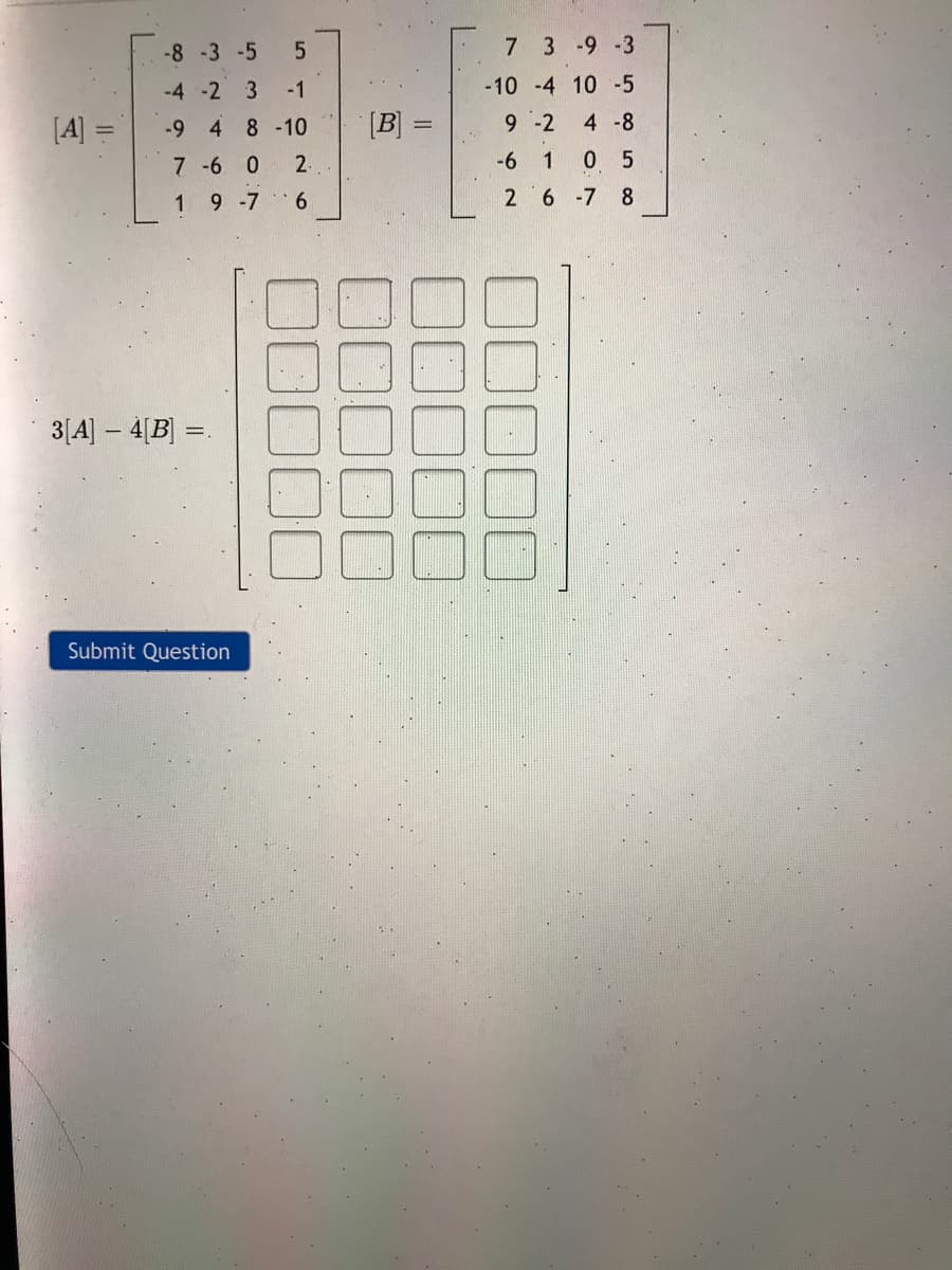 -8-3 -5
7 3 -9 -3
-4 -2 3
-1
-10 -4 10 -5
[A] =
-9 4
8 -10
[B] =
9 -2
4 -8
7-6
2.
-6
0 5
1
9 -7 6
26 -7 8
3[A] - 4[B] =
Submit Question
1,
