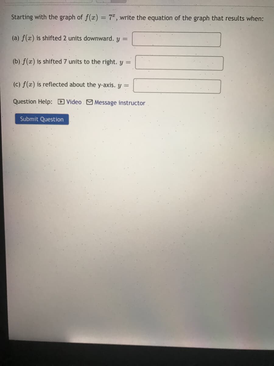 Starting with the graph of f(x) = 7", write the equation of the graph that results when:
(a) f(x) is shifted 2 units downward. y =
(b).f(x) is shifted 7 units to the right. y =
(c) f(x) is reflected about the y-axis. y =
Question Help: D Video. M Message instructor
Submit Question
