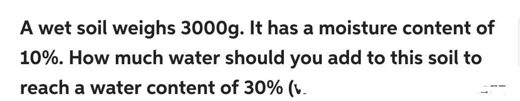 A wet soil weighs 3000g. It has a moisture content of
10%. How much water should you add to this soil to
reach a water content of 30% (v.
