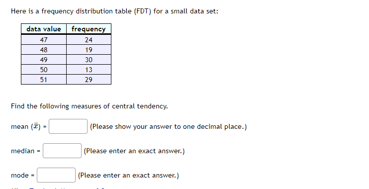 Here is a frequency distribution table (FDT) for a small data set:
data value
frequency
47
24
48
19
49
30
50
13
51
29
Find the following measures of central tendency.
|(Please show your answer to one decimal place.)
mean
median =
(Please enter an exact answer.)
mode =
(Please enter an exact answer.)
