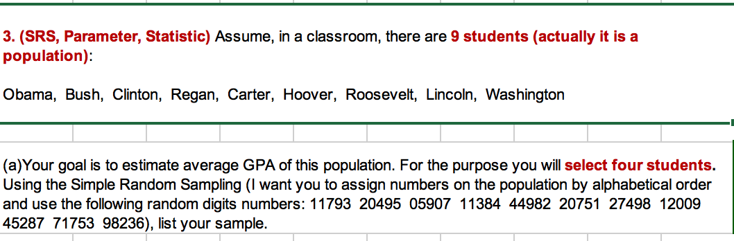 3. (SRS, Parameter, Statistic) Assume, in a classroom, there are 9 students (actually it is a
population):
Obama, Bush, Clinton, Regan, Carter, Hoover, Roosevelt, Lincoln, Washington
(a)Your goal is to estimate average GPA of this population. For the purpose you will select four students
Using the Simple Random Sampling (I want you to assign numbers on the population by alphabetical order
and use the following random digits numbers: 11793 20495 05907 11384 44982 20751 27498 12009
45287 71753 98236), list your sample.
