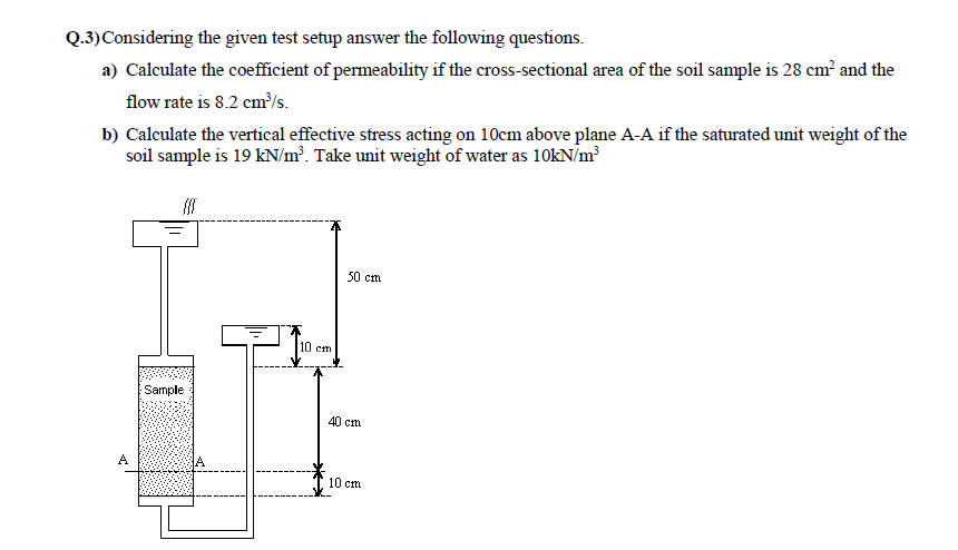 Q.3) Considering the given test setup answer the following questions.
a) Calculate the coefficient of permeability if the cross-sectional area of the soil sample is 28 cm² and the
flow rate is 8.2 cm³/s.
b) Calculate the vertical effective stress acting on 10cm above plane A-A if the saturated unit weight of the
soil sample is 19 kN/m³. Take unit weight of water as 10kN/m³
Sample
A
10 cm.
50 cm
40 cm
10 cm.