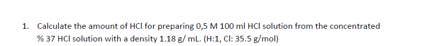 1. Calculate the amount of HCl for preparing 0,5 M 100 ml HCI solution from the concentrated
% 37 HCl solution with a density 1.18 g/ ml. (H:1, Cl: 35.5 g/mol)
