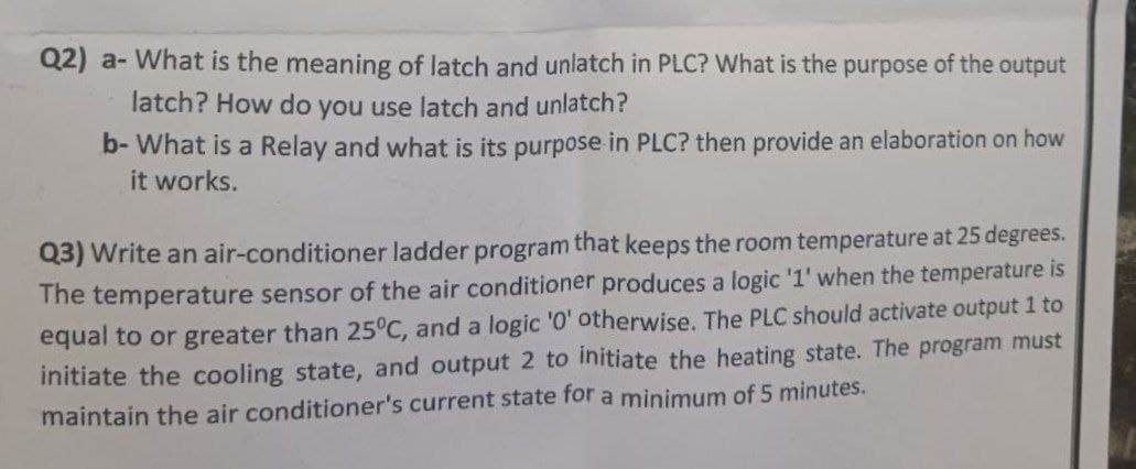 Q2) a- What is the meaning of latch and unlatch in PLC? What is the purpose of the output
latch? How do you use latch and unlatch?
b- What is a Relay and what is its purpose in PLC? then provide an elaboration on how
it works.
Q3) Write an air-conditioner ladder program that keeps the room temperature at 25 degrees.
The temperature sensor of the air conditioner produces a logic '1' when the temperature is
equal to or greater than 25°C, and a logic '0' otherwise. The PLC should activate output 1 to
initiate the cooling state, and output 2 to initiate the heating state. The program must
maintain the air conditioner's current state for a minimum of 5 minutes.