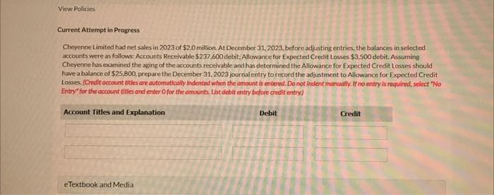 View Policies
Current Attempt in Progress
Cheyenne Limited had net sales in 2023 of $2.0 million. At December 31, 2023, before adjusting entries, the balances in selected
accounts were as follows: Accounts Receivable $237.600 debit, Allowance for Expected Credit Losses $3.500 debit. Assuming
Cheyenne has examined the aging of the accounts receivable and has determined the Allowance for Expected Credit Losses should
have a balance of $25,800, prepare the December 31, 2023 journal entry to record the adjustment to Allowance for Expected Credit
Losses. (Credit account titles are automatically indented when the amount is entered. Do not indent manually. If no entry is required, select "No
Entry for the account titles and enter O for the amounts. List debit entry before credit entry)
Account Titles and Explanation
eTextbook and Media
Debit
Credit