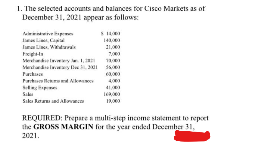 1. The selected accounts and balances for Cisco Markets as of
December 31, 2021 appear as follows:
Administrative Expenses
James Lines, Capital
James Lines, Withdrawals
Freight-In
Merchandise Inventory Jan. 1, 2021
Merchandise Inventory Dec 31, 2021
Purchases
Purchases Returns and Allowances
Selling Expenses
Sales
Sales Returns and Allowances
$ 14,000
140,000
21,000
7,000
70,000
56,000
60,000
4,000
41,000
169,000
19,000
REQUIRED: Prepare a multi-step income statement to report
the GROSS MARGIN for the year ended December 31,
2021.