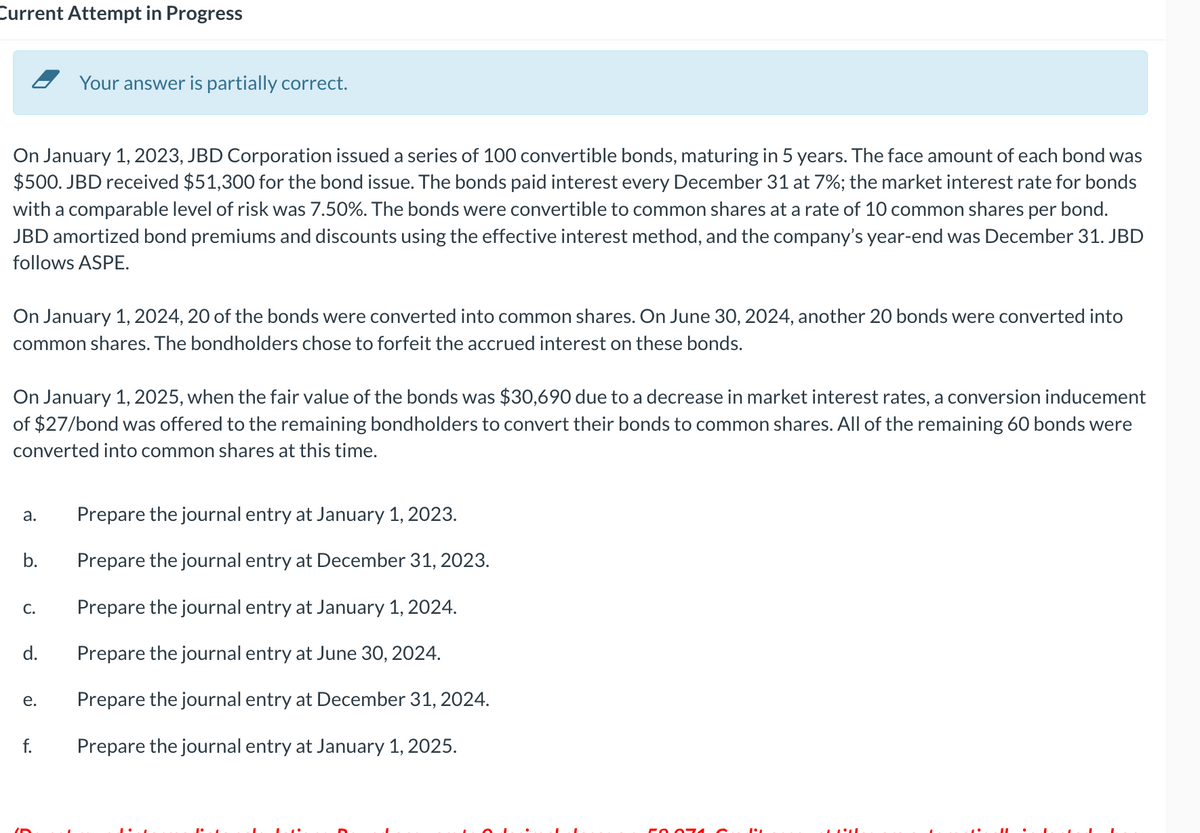 Current Attempt in Progress
On January 1, 2023, JBD Corporation issued a series of 100 convertible bonds, maturing in 5 years. The face amount of each bond was
$500. JBD received $51,300 for the bond issue. The bonds paid interest every December 31 at 7%; the market interest rate for bonds
with a comparable level of risk was 7.50%. The bonds were convertible to common shares at a rate of 10 common shares per bond.
JBD amortized bond premiums and discounts using the effective interest method, and the company's year-end was December 31. JBD
follows ASPE.
On January 1, 2024, 20 of the bonds were converted into common shares. On June 30, 2024, another 20 bonds were converted into
common shares. The bondholders chose to forfeit the accrued interest on these bonds.
On January 1, 2025, when the fair value of the bonds was $30,690 due to a decrease in market interest rates, a conversion inducement
of $27/bond was offered to the remaining bondholders to convert their bonds to common shares. All of the remaining 60 bonds were
converted into common shares at this time.
a.
b.
C.
Your answer is partially correct.
d.
e.
f.
Prepare the journal entry at January 1, 2023.
Prepare the journal entry at December 31, 2023.
Prepare the journal entry at January 1, 2024.
Prepare the journal entry at June 30, 2024.
Prepare the journal entry at December 31, 2024.
Prepare the journal entry at January 1, 2025.
FO. 074
LLLL