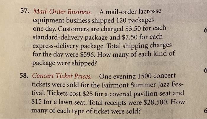 57. Mail-Order Business. A mail-order lacrosse
equipment business shipped 120 packages
one day. Customers are charged $3.50 for each
standard-delivery package and $7.50 for each
express-delivery package. Total shipping charges
for the day were $596. How many of each kind of
package were shipped?
6.
58. Concert Ticket Prices. One evening 1500 concert
tickets were sold for the Fairmont Summer Jazz Fes-
tival. Tickets cost $25 for a covered pavilion seat and
$15 for a lawn seat. Total receipts were $28,500. How
many of each type of ticket were sold?
